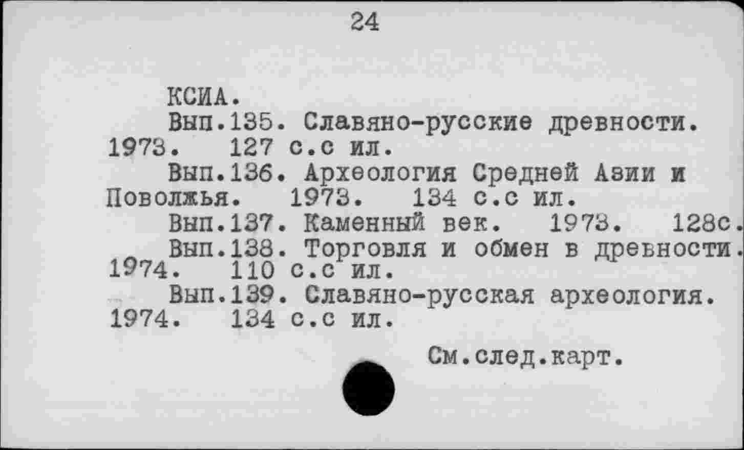 ﻿24
КСИА.
Вып.135. Славяно-русские древности.
1973.	127 с.с ил.
Вып.136. Археология Средней Азии и Поволжья. 1973.	134 с.с ил.
Вып.137. Каменный век. 1973.	128с.
Л Вып.138. Торговля и обмен в древности.
1974.	110 с.с ил.
Вып.139. Славяно-русская археология.
1974.	134 с.с ил.
См.след.карт.